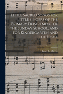 Little Sacred Songs for Little Singers of the Primary Department of the Sunday School, and for Kindergartens and the Home (Classic Reprint)