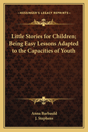 Little Stories for Children; Being Easy Lessons Adapted to the Capacities of Youth