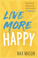 Live More Happy: Discover Yourself, Simplify Your Life And Set Yourself Up For Success