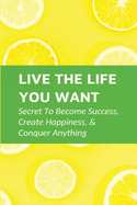 Live The Life You Want: Secret To Become Success, Create Happiness, & Conquer Anything: Steps To Conquering Anything You Set Your Mind To