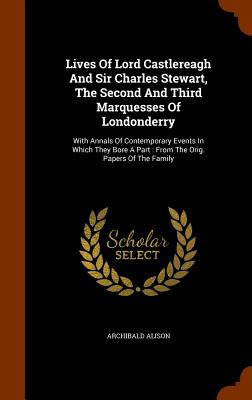 Lives Of Lord Castlereagh And Sir Charles Stewart, The Second And Third Marquesses Of Londonderry: With Annals Of Contemporary Events In Which They Bore A Part: From The Orig. Papers Of The Family - Alison, Archibald, Sir