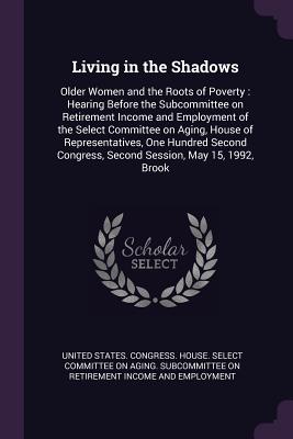 Living in the Shadows: Older Women and the Roots of Poverty: Hearing Before the Subcommittee on Retirement Income and Employment of the Select Committee on Aging, House of Representatives, One Hundred Second Congress, Second Session, May 15, 1992, Brook - United States Congress House Select C (Creator)