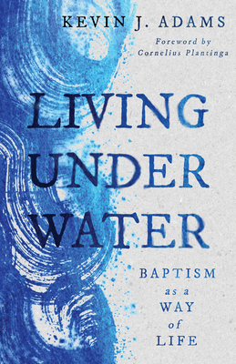 Living Under Water: Baptism as a Way of Life - Adams, Kevin J, and Plantinga, Cornelius (Foreword by)