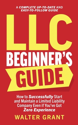 LLC Beginner's Guide: How to Successfully Start and Maintain a Limited Liability Company Even if You've Got Zero Experience (A Complete Up-to-Date & Easy-to-Follow Guide) - Grant, Walter