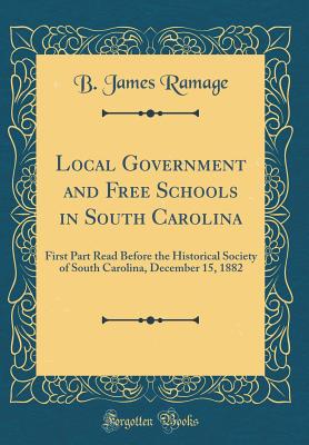 Local Government and Free Schools in South Carolina: First Part Read Before the Historical Society of South Carolina, December 15, 1882 (Classic Reprint) - Ramage, B James