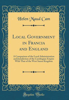 Local Government in Francia and England: A Comparison of the Local Administration and Jurisdiction of the Carolingian Empire with That of the West Saxon Kingdom (Classic Reprint) - Cam, Helen Maud