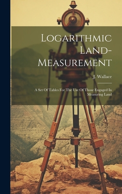 Logarithmic Land-measurement: A Set Of Tables For The Use Of Those Engaged In Measuring Land - Wallace, J