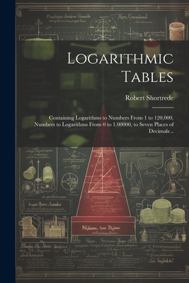Logarithmic Tables: Containing Logarithms to Numbers From 1 to 120,000, Numbers to Logarithms From 0 to 1.00000, to Seven Places of Decimals .. - Shortrede, Robert 1800-1868