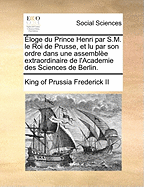 ?loge Du Prince Henri Par S.M. Le Roi de Prusse, Et Lu Par Son Ordre Dans Une Assembl?e Extraordinaire de l'Academie Des Sciences de Berlin.