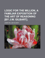 Logic for the Million, a Familiar Exposition of the Art of Reasoning by J.W. Gilbart