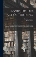 Logic, Or, The Art Of Thinking: In Which, Besides The Common, Are Contain'd Many Excellent New Rules, Very Profitable For Directing Of Reason ...