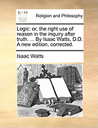 Logic: Or, the Right Use of Reason in the Inquiry After Truth. ... by Isaac Watts, D.D. a New Edition, Corrected.