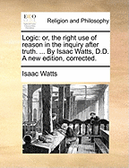 Logic: Or, the Right Use of Reason in the Inquiry After Truth. ... by Isaac Watts, D.D. a New Edition, Corrected.