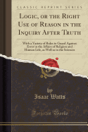 Logic, or the Right Use of Reason in the Inquiry After Truth: With a Variety of Rules to Guard Against Error in the Affairs of Religion and Human Life, as Well as in the Sciences (Classic Reprint)