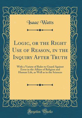 Logic, or the Right Use of Reason, in the Inquiry After Truth: With a Variety of Rules to Guard Against Error in the Affairs of Religion and Human Life, as Well as in the Sciences (Classic Reprint) - Watts, Isaac
