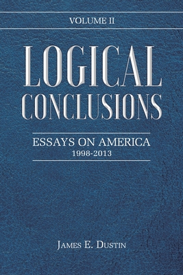 Logical Conclusions: Essays on America: 1998-2013: Volume II - Dustin, James E