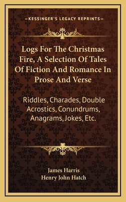 Logs for the Christmas Fire, a Selection of Tales of Fiction and Romance in Prose and Verse: Riddles, Charades, Double Acrostics, Conundrums, Anagrams, Jokes, Etc. - Harris, James, and Hatch, Henry John