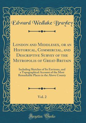 London and Middlesex, or an Historical, Commercial, and Descriptive Survey of the Metropolis of Great-Britain, Vol. 2: Including Sketches of Its Environs, and a Topographical Account of the Most Remarkable Places in the Above County (Classic Reprint) - Brayley, Edward Wedlake