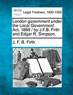 London Government Under the Local Government ACT, 1888 / By J.F.B. Firth and Edgar R. Simpson.