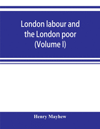 London labour and the London poor; a cyclopaedia of the condition and earnings of those that will work, those that cannot work, and those that will not work (Volume I)