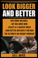 Look Bigger and Better: Get Big Arms Now, Sculpt A V-Shaped Torso, Look Better Instantly For Men, The Ultimate No-Weight Workout