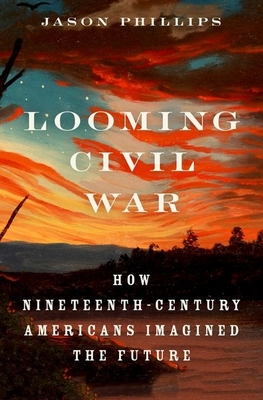 Looming Civil War: How Nineteenth-Century Americans Imagined the Future - Phillips, Jason