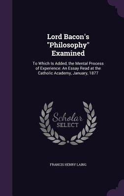 Lord Bacon's "Philosophy" Examined: To Which Is Added, the Mental Process of Experience: An Essay Read at the Catholic Academy, January, 1877 - Laing, Francis Henry