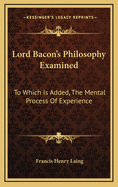 Lord Bacon's Philosophy Examined: To Which Is Added, the Mental Process of Experience