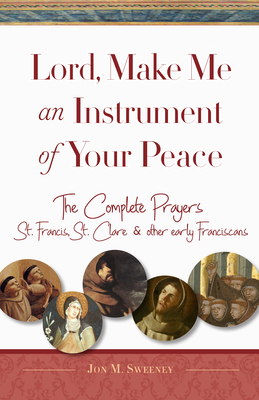 Lord, Make Me an Instrument of Your Peace: The Complete Prayers of St. Francis, St. Clare, & Other Early Franciscans - Sweeney, Jon M