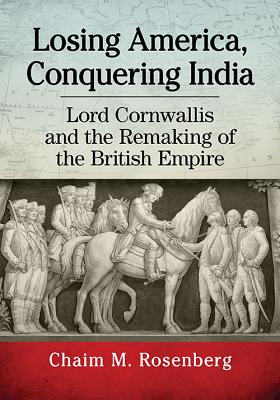 Losing America, Conquering India: Lord Cornwallis and the Remaking of the British Empire - Rosenberg, Chaim M