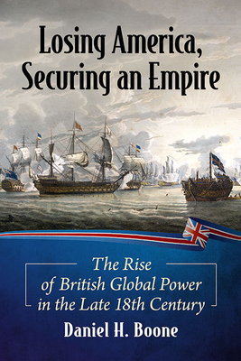 Losing America, Securing an Empire: The Rise of British Global Power in the Late 18th Century - Boone, Daniel H