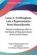 Louis A. Frothingham, Late a Representative from Massachusetts: Memorial Addresses Held in the House of Representatives of the United States