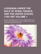 Louisiana Under the Rule of Spain, France, and the United States, 1785-1807; Social, Economic, and Political Conditions of the Territory Volume 1
