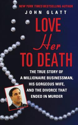 Love Her to Death: The True Story of a Millionaire Businessman, His Gorgeous Wife, and the Divorce That Ended in Murder - Glatt, John