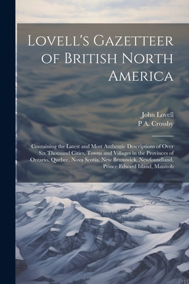 Lovell's Gazetteer of British North America: Containing the Latest and Most Authentic Descriptions of Over six Thousand Cities, Towns and Villages in the Provinces of Ontario, Quebec, Nova Scotia, New Brunswick, Newfoundland, Prince Edward Island, Manitob - Lovell, John, and Crossby, P A B 1842