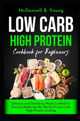 Low Carb High Protein Cookbook for Beginners: Delicious and Satisfying Meals Crafted for Novices Exploring the World of Low Carb High Protein Cooking - Young, McDonnell B