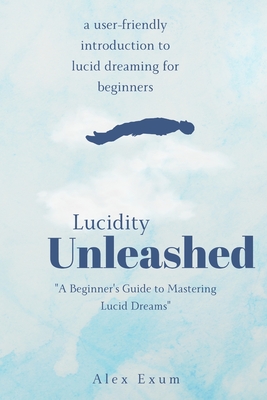 Lucidity Unleashed: A Beginner's Guide to Mastering Lucid Dreams - Exum, Alex