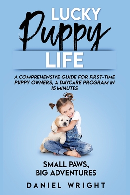 Lucky Puppy Life: A Comprehensive Guide for First-Time Puppy Owners, A Daycare Program in 15 Minutes - Wright, Daniel