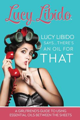 Lucy Libido Says.....There's an Oil for That: A Girlfriend's Guide to Using Essential Oils Between the Sheets - S, J, and Libido, Lucy