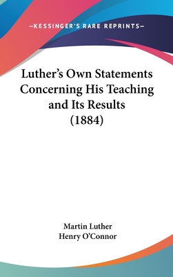 Luther's Own Statements Concerning His Teaching and Its Results (1884) - Luther, Martin, Dr., and O'Connor, Henry (Editor)