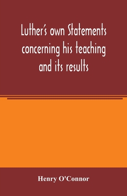 Luther's own statements concerning his teaching and its results, taken exclusively from the earliest and best editions of Luther's German and Latin works - O'Connor, Henry