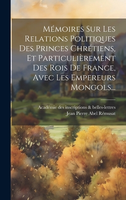 Mmoires Sur Les Relations Politiques Des Princes Chrtiens, Et Particulirement Des Rois De France, Avec Les Empereurs Mongols... - Acadmie Des Inscriptions & Belles-Lett (Creator), and Jean Pierre Abel Rmusat (Creator)