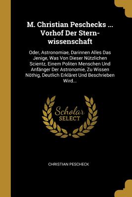 M. Christian Peschecks ... Vorhof Der Stern-wissenschaft: Oder, Astronomiae, Darinnen Alles Das Jenige, Was Von Dieser Ntzlichen Scientz, Einem Politen Menschen Und Anfnger Der Astronomie, Zu Wissen Nthig, Deutlich Erklret Und Beschrieben Wird... - Pescheck, Christian