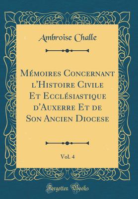 M?moires Concernant l'Histoire Civile Et Eccl?siastique d'Auxerre Et de Son Ancien Diocese, Vol. 4 (Classic Reprint) - Challe, Ambroise