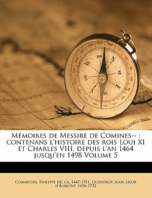 M Moires de Messire de Comines--: Contenans L'Histoire Des Rois Loui XI Et Charles VIII, Depuis L'An 1464 Jusqu'en 1498 Volume 5 - De Commynes, Philippe (Creator), and Godefroy, Jean Sieur D (Creator)