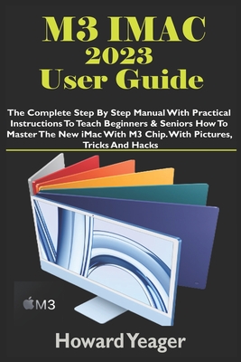 M3 iMac 2023 User Guide: The Complete Step By Step Manual With Practical Instructions To Teach Beginners & Seniors How To Master The New iMac With M3 Chip. With Pictures, Tricks And Hacks - Yeager, Howard