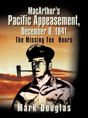 MacArthur's Pacific Appeasement, December 8, 1941: The Missing Ten Hours - Douglas, Mark