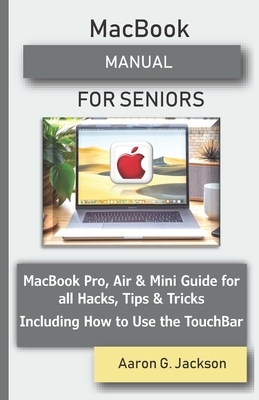 MacBook MANUAL FOR SENIORS: MacBook Pro, Air & Mini Guide for all Hacks, Tips & Tricks Including How to Use the TouchBar - Jackson, Aaron G