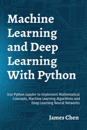 Machine Learning and Deep Learning With Python: Use Python Jupyter to Implement Mathematical Concepts, Machine Learning Algorithms and Deep Learning Neural Networks