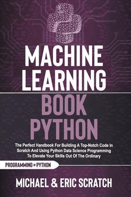 Machine Learning Book Python: The Perfect Handbook For Building A Top-Notch Code In Scratch And Using Python Data Science Programming To Elevate Your Skills Out Of The Ordinary - Scratch, Eric, and Scratch, Michael
